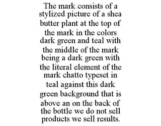 THE MARK CONSISTS OF A STYLIZED PICTURE OF A SHEA BUTTER PLANT AT THE TOP OF THE MARK IN THE COLORS DARK GREEN AND TEAL WITH THE MIDDLE OF THE MARK BEING A DARK GREEN WITH THE LITERAL ELEMENT OF THE MARK CHATTO TYPESET IN TEAL AGAINST THIS DARK GREEN BACKGROUND THAT IS ABOVE AN ON THE BACK OF THE BOTTLE WE DO NOT SELL PRODUCTS WE SELL RESULTS.