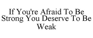 IF YOU'RE AFRAID TO BE STRONG YOU DESERVE TO BE WEAK