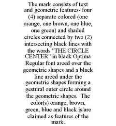 THE MARK CONSISTS OF TEXT AND GEOMETRIC FEATURES- FOUR (4) SEPARATE COLORED (ONE ORANGE, ONE BROWN, ONE BLUE, ONE GREEN) AND SHADED CIRCLES CONNECTED BY TWO (2) INTERSECTING BLACK LINES WITH THE WORDS "THE CIRCLE CENTER" IN BLACK OPTIMA REGULAR FONT ARCED OVER THE GEOMETRIC SHAPES AND A BLACK LINE ARCED UNDER THE GEOMETRIC SHAPES FORMING A GESTURAL OUTER CIRCLE AROUND THE GEOMETRIC SHAPES. THE COLOR(S) ORANGE, BROWN, GREEN, BLUE AND BLACK IS/ARE CLAIMED AS FEATURES OF THE MARK.