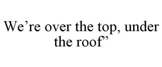 WE'RE OVER THE TOP, UNDER THE ROOF"