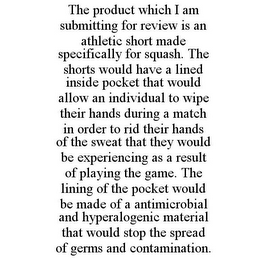 THE PRODUCT WHICH I AM SUBMITTING FOR REVIEW IS AN ATHLETIC SHORT MADE SPECIFICALLY FOR SQUASH. THE SHORTS WOULD HAVE A LINED INSIDE POCKET THAT WOULD ALLOW AN INDIVIDUAL TO WIPE THEIR HANDS DURING A MATCH IN ORDER TO RID THEIR HANDS OF THE SWEAT THAT THEY WOULD BE EXPERIENCING AS A RESULT OF PLAYING THE GAME. THE LINING OF THE POCKET WOULD BE MADE OF A ANTIMICROBIAL AND HYPERALOGENIC MATERIAL THAT WOULD STOP THE SPREAD OF GERMS AND CONTAMINATION.