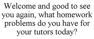 WELCOME AND GOOD TO SEE YOU AGAIN, WHAT HOMEWORK PROBLEMS DO YOU HAVE FOR YOUR TUTORS TODAY?