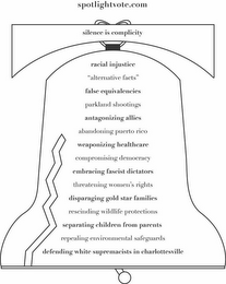SPOTLIGHTVOTE.COM SILENCE IS COMPLICITYRACIAL INJUSTICE "ALTERNATIVE FACTS" FALSE EQUIVALENCIES PARKLAND SHOOTINGS ANTAGONIZING ALLIES ABANDONING PUERTO RICO WEAPONIZING HEALTHCARE COMPROMISING DEMOCRACY EMBRACING FASCIST DICTATORS THREATENING WOMEN'S RIGHTS DISPARAGING GOLD STAR FAMILIES RESCINDING WILDLIFE PROTECTIONS SEPARATING CHILDREN FROM PARENTS REPEALING ENVIRONMENTAL SAFEGUARDS DEFENDING WHITE SUPREMACISTS IN CHARLOTTESVILLE