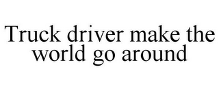 TRUCK DRIVER MAKE THE WORLD GO AROUND
