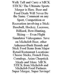 WALK TALL AND CARRY A MICK STICK! THE ULTIMATE SPORTS MERGER IS HERE. BEER AND FOOD DEALS WILL NEVER BE THE SAME. COMMENT ON ANY SPORT, COMPETITION OR RECREATION INVOLVING A STICK: BASEBALL, HOCKEY, LACROSSE, BILLIARD, BOW-HUNTING, SKIING - EVEN FLIGHT SIMULATOR VIDEOGAMES. SAVE ON MICHELOB BEER, OTHER ANHEUSER-BUSH BRANDS AND STICK FOOD ITEMS FROM MAJOR RETAIL/RESTAURANT LOCATIONS: CHEESE STICKS, FRENCH FRIES, CORNDOGS, ASIAN CHOPSTICK MEALS AND MORE. MICK STICK FROM MICHELOB AND MICHELOB FOOD PARTNERS. SUPER MERGER, SUPER SAVINGS!