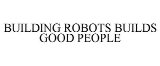 BUILDING ROBOTS BUILDS GOOD PEOPLE