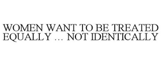 WOMEN WANT TO BE TREATED EQUALLY ... NOT IDENTICALLY