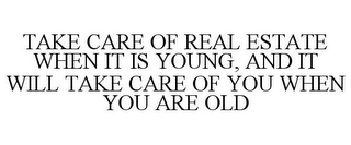 TAKE CARE OF REAL ESTATE WHEN IT IS YOUNG, AND IT WILL TAKE CARE OF YOU WHEN YOU ARE OLD