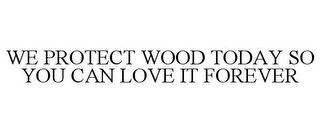 WE PROTECT WOOD TODAY SO YOU CAN LOVE IT FOREVER