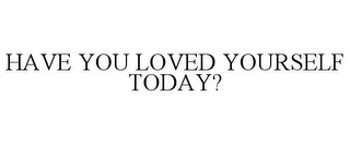HAVE YOU LOVED YOURSELF TODAY?