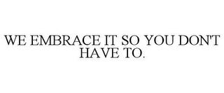 WE EMBRACE IT SO YOU DON'T HAVE TO.