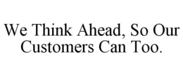 WE THINK AHEAD, SO OUR CUSTOMERS CAN TOO.