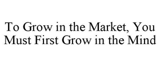 TO GROW IN THE MARKET, YOU MUST FIRST GROW IN THE MIND