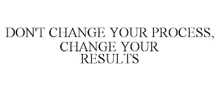 DON'T CHANGE YOUR PROCESS, CHANGE YOUR RESULTS