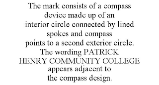THE MARK CONSISTS OF A COMPASS DEVICE MADE UP OF AN INTERIOR CIRCLE CONNECTED BY LINED SPOKES AND COMPASS POINTS TO A SECOND EXTERIOR CIRCLE. THE WORDING PATRICK HENRY COMMUNITY COLLEGE APPEARS ADJACENT TO THE COMPASS DESIGN.