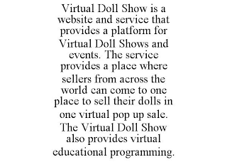 VIRTUAL DOLL SHOW IS A WEBSITE AND SERVICE THAT PROVIDES A PLATFORM FOR VIRTUAL DOLL SHOWS AND EVENTS. THE SERVICE PROVIDES A PLACE WHERE SELLERS FROM ACROSS THE WORLD CAN COME TO ONE PLACE TO SELL THEIR DOLLS IN ONE VIRTUAL POP UP SALE. THE VIRTUAL DOLL SHOW ALSO PROVIDES VIRTUAL EDUCATIONAL PROGRAMMING.