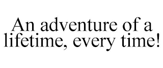 AN ADVENTURE OF A LIFETIME, EVERY TIME!