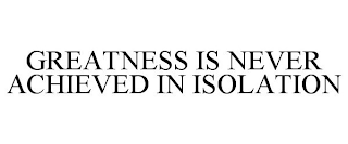 GREATNESS IS NEVER ACHIEVED IN ISOLATION