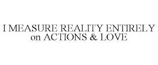 I MEASURE REALITY ENTIRELY ON ACTIONS & LOVE