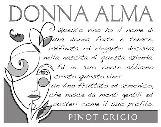 DONNA ALMA PINOT GRIGIO QUESTO VINO HA IL NOME DI UNA DONNA FORTE E TENACE, RAFFINATA ED ELEGANTE: DECISIVA NELLA NASCITA DI QUESTA AZIENDA. ED IN SUO ONORE ABBIAMO CREATO QUESTO VINO: UN VINO FRUTTATO ED ARMONICO, CHE NASCE DA MONTI GENTILI ED AUSTERI COME IL SUO PROFILO.