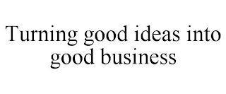 TURNING GOOD IDEAS INTO GOOD BUSINESS