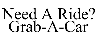 NEED A RIDE? GRAB-A-CAR