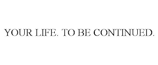 YOUR LIFE. TO BE CONTINUED.