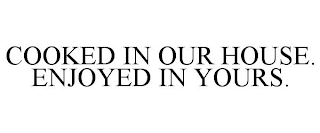 COOKED IN OUR HOUSE. ENJOYED IN YOURS.