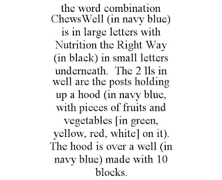 THE WORD COMBINATION CHEWSWELL (IN NAVY BLUE) IS IN LARGE LETTERS WITH NUTRITION THE RIGHT WAY (IN BLACK) IN SMALL LETTERS UNDERNEATH. THE 2 LLS IN WELL ARE THE POSTS HOLDING UP A HOOD (IN NAVY BLUE, WITH PIECES OF FRUITS AND VEGETABLES [IN GREEN, YELLOW, RED, WHITE] ON IT). THE HOOD IS OVER A WELL (IN NAVY BLUE) MADE WITH 10 BLOCKS.