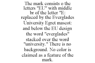 THE MARK CONSISTS O THE LETTERS "EU" WITH MIDDLE BR OF THE LETTER "E: REPLACED BY THE EVERGLADES UNIVERSITY EGRET MASCOT: AND BELOW THE EU DESIGN THE WORD "EVERGLADES" STACKED OVER THE WORD "UNIVERSITY." THERE IS NO BACKGROUND. NO COLOR IS CLAIMED AS A FEATURE OF THE MARK.