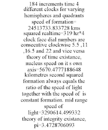 184 INCREMENTS TIME 4 DIFFERENT CLOCKS FOR VARYING HEMISPHERES AND QUADRANTS SPEED OF FORMATION= 24513733.833728 KMS SQUARED REALTIME=319 HZ*4 CLOCK FACE DIAL NUMBERS ARE CONSECUTIVE CLOCKWISE 5.5 ,11 ,16.5 AND 22 AND VICE VERSA THEORY OF TIME EXISTANCE, NUCLEUS SPEED ON IT S OWN AXIS=5670.4777188648 KILOMETRES SECOND SQUARED FORMATION ALWAYS EQUALS THE RATIO OF THE SPEED OF LIGHT TOGETHER WITH THE SPEED OF IS CONSTANT FORMATION. MID RANGE SPEED OF LIGHT=3290614.499332 THEORY OF INTEGRITY EXISTANCE, PI=3.4728706093