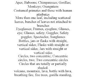 APES; BABOONS; CHIMPANZEES; GORILLAS; MONKEYS; ORANGUTANS COSTUMED PRIMATES AND THOSE WITH HUMAN ATTRIBUTES MORE THAN ONE LEAF, INCLUDING SCATTERED LEAVES, BUNCHES OF LEAVES NOT ATTACHED TO BRANCHES EYEGLASSES; FRAMES, EYEGLASS; GLASSES, EYE; GLASSES, SAFETY; GOGGLES; SAFETY GOGGLES; SPECTACLES; SUNGLASSES BOTTLES, JARS OR FLASKS WITH STRAIGHT, VERTICAL SIDES; FLASKS WITH STRAIGHT OR VERTICAL SIDES; JARS WITH STRAIGHT OR VERTICAL SIDES CIRCLES, TWO CONCENTRIC; CONCENTRIC CIRCLES, TWO; TWO CONCENTRIC CIRCLES CIRCLES THAT ARE TOTALLY OR PARTIALLY SHADED. VOLCANO, MOUNTAIN, LAVA, BOTTLE WITH LAVA, BREATHING FIRE, FIRE TREES, GORILLA STANDING,