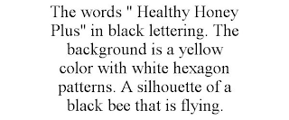 THE WORDS " HEALTHY HONEY PLUS" IN BLACK LETTERING. THE BACKGROUND IS A YELLOW COLOR WITH WHITE HEXAGON PATTERNS. A SILHOUETTE OF A BLACK BEE THAT IS FLYING.