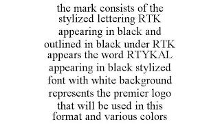 THE MARK CONSISTS OF THE STYLIZED LETTERING RTK APPEARING IN BLACK AND OUTLINED IN BLACK UNDER RTK APPEARS THE WORD RTYKAL APPEARING IN BLACK STYLIZED FONT WITH WHITE BACKGROUND REPRESENTS THE PREMIER LOGO THAT WILL BE USED IN THIS FORMAT AND VARIOUS COLORS