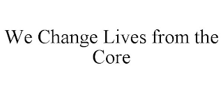 WE CHANGE LIVES FROM THE CORE