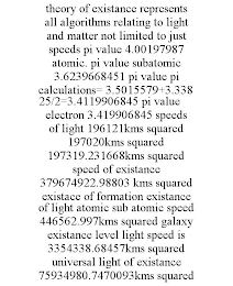 THEORY OF EXISTANCE REPRESENTS ALL ALGORITHMS RELATING TO LIGHT AND MATTER NOT LIMITED TO JUST SPEEDS PI VALUE 4.00197987 ATOMIC. PI VALUE SUBATOMIC 3.6239668451 PI VALUE PI CALCULATIONS= 3.5015579+3.33825/2=3.4119906845 PI VALUE ELECTRON 3.419906845 SPEEDS OF LIGHT 196121KMS SQUARED 197020KMS SQUARED 197319.231668KMS SQUARED SPEED OF EXISTANCE 379674922.98803 KMS SQUARED EXISTACE OF FORMATION EXISTANCE OF LIGHT ATOMIC SUB ATOMIC SPEED 446562.997KMS SQUARED GALAXY EXISTANCE LEVEL LIGHT SPEED IS 3354338.68457KMS SQUARED UNIVERSAL LIGHT OF EXISTANCE 75934980.7470093KMS SQUARED