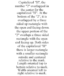 CAPITALIZED "H", THE NUMBER "2" OVERLAPPED IN THE CENTER FOR THE CAPITALIZED "H". AT THE BOTTOM OF THE "2", IT IS OVERLAPPED BY A THREE SIDED UP RECTANGLE WITH THE OPEN END FACING DOWN. THE UPPER PORTION OF THE "2" OVERLAPS A THREE SIDED RECTANGLE WITH THE OPEN END FACING UP. BOTH SIDES OF THE CAPITALIZED "H" THERE IS LARGER RECTANGLE WITH A SMALLER RECTANGLE OUTSIDE AND CENTERED RELATIVE TO THE MARK. LENGTH ORIENTED TOP TO BOTTOM RELATIVE TO MARK. WIDTH ORIENTED LEFT TO RIGHT RELATIVE TO MARK.