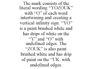 THE MARK CONSISTS OF THE LITERAL WORDING "YOZOUK" WITH "O" OF EACH WORD INTERTWINING AND CREATING A VERTICAL INFINITY SIGN. "YO" IS A PAINT BRUSHED WHITE AND HAS DRIPS OF WHITE ON THE "Y" AND "O" WITH UNDEFINED EDGES. THE "ZOUK" IS ALSO PAINT BRUSHED WHITE AND HAS DRIP OF PAINT ON THE "UK. WITH UNDEFINED EDGES.