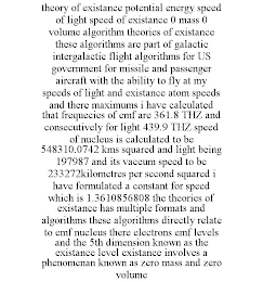 THEORY OF EXISTANCE POTENTIAL ENERGY SPEED OF LIGHT SPEED OF EXISTANCE 0 MASS 0 VOLUME ALGORITHM THEORIES OF EXISTANCE THESE ALGORITHMS ARE PART OF GALACTIC INTERGALACTIC FLIGHT ALGORITHMS FOR US GOVERNMENT FOR MISSILE AND PASSENGER AIRCRAFT WITH THE ABILITY TO FLY AT MY SPEEDS OF LIGHT AND EXISTANCE ATOM SPEEDS AND THERE MAXIMUMS I HAVE CALCULATED THAT FREQUECIES OF EMF ARE 361.8 THZ AND CONSECUTIVELY FOR LIGHT 439.9 THZ SPEED OF NUCLEUS IS CALCULATED TO BE 548310.0742 KMS SQUARED AND LIGHT BEING 197987 AND ITS VACCUM SPEED TO BE 233272KILOMETRES PER SECOND SQUARED I HAVE FORMULATED A CONSTANT FOR SPEED WHICH IS 1.3610856808 THE THEORIES OF EXISTANCE HAS MULTIPLE FORMATS AND ALGORITHMS THESE ALGORITHMS DIRECTLY RELATE TO EMF NUCLEUS THERE ELECTRONS EMF LEVELS AND THE 5TH DIMENSION KNOWN AS THE EXISTANCE LEVEL EXISTANCE INVOLVES A PHENOMENAN KNOWN AS ZERO MASS AND ZERO VOLUME