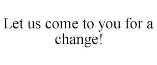LET US COME TO YOU FOR A CHANGE!