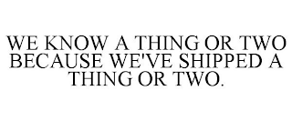 WE KNOW A THING OR TWO BECAUSE WE'VE SHIPPED A THING OR TWO.