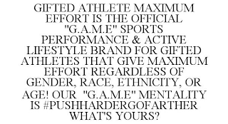 GIFTED ATHLETE MAXIMUM EFFORT IS THE OFFICIAL "G.A.M.E" SPORTS PERFORMANCE & ACTIVE LIFESTYLE BRAND FOR GIFTED ATHLETES THAT GIVE MAXIMUM EFFORT REGARDLESS OF GENDER, RACE, ETHNICITY, OR AGE! OUR "G.A.M.E" MENTALITY IS #PUSHHARDERGOFARTHER WHAT'S YOURS?