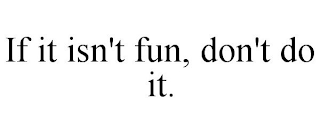 IF IT ISN'T FUN, DON'T DO IT.