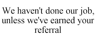 WE HAVEN'T DONE OUR JOB, UNLESS WE'VE EARNED YOUR REFERRAL