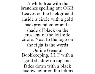 A WHITE TREE WITH THE BRANCHES SPELLING OUT OGB. LEAVES ON THE BACKGROUND INSIDE A CIRCLE WITH A GOLD BACKGROUND COLOR AND A SHADE OF BLACK ON THE CRESCENT OF THE LEFT SIDE CIRCLE. NEXT TO THE LOGO ON THE RIGHT IS THE WORDS ONLINE GENERAL BOOKKEEPING, LLC WITH A GOLD SHADOW ON TOP AND FADES DOWN WITH A BLACK SHADOW COLOR ON THE LETTERS.