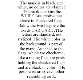 THE MARK IS IN BLACK AND WHITE, NO COLORS ARE CLAIMED .THE MARK CONTAINS THE WHIPZ AUTOMOTIVE JUST ABOVE TO CHECKERED FLAGS. BELOW THE TWO FLAGS ARE THE WORDS CAR CARE .THE LETTERS ARE STANDARD, NOT STYLIZED. THE WHITE COLOR IN THE BACKGROUND IS PART OF THE MARK. ATTACHED TO THE FLAGS, WHICH ARE CHECKERED, LIKE A RACING FLAG, ARE POSTS HOLDING THE CHECKERED FLAGS AND ARE BLACK IN COLOR. THE POSTS CRISS CROSS EACH OTHER RESEMBLING AN X.