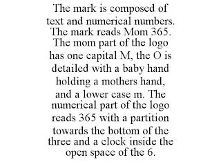 THE MARK IS COMPOSED OF TEXT AND NUMERICAL NUMBERS. THE MARK READS MOM 365. THE MOM PART OF THE LOGO HAS ONE CAPITAL M, THE O IS DETAILED WITH A BABY HAND HOLDING A MOTHERS HAND, AND A LOWER CASE M. THE NUMERICAL PART OF THE LOGO READS 365 WITH A PARTITION TOWARDS THE BOTTOM OF THE THREE AND A CLOCK INSIDE THE OPEN SPACE OF THE 6.