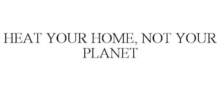 HEAT YOUR HOME, NOT YOUR PLANET