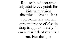 RE-USEABLE DECORATIVE ADJUSTABLE EYE PATCH FOR KIDS WITH VISION DISORDERS. EYE PATCH IS APPROXIMATELY 7X7CM, CIRCUMFERENCE OF ELASTIC STRAP IS APPROXIMATELY 40 CM AND WIDTH OF STRAP IS 1 CM. FUN DESIGNS.