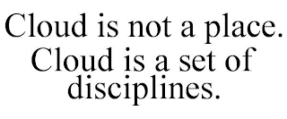 CLOUD IS NOT A PLACE. CLOUD IS A SET OF DISCIPLINES.